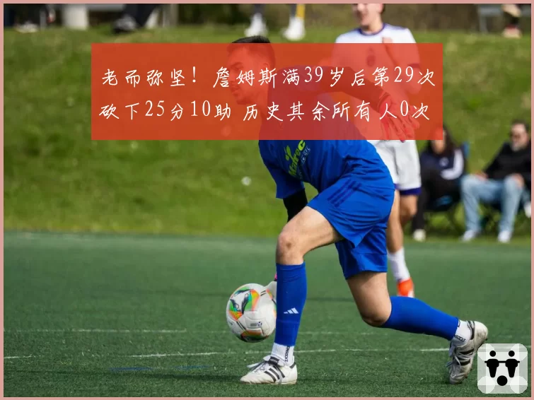 老而弥坚！詹姆斯满39岁后第29次砍下25分10助 历史其余所有人0次