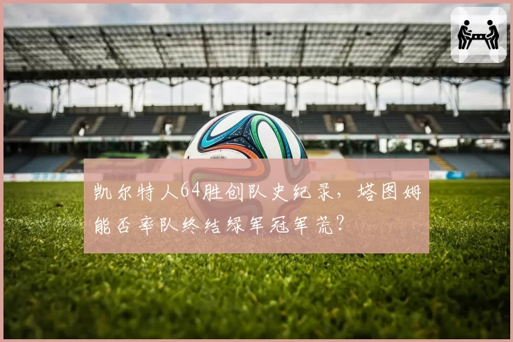 凯尔特人64胜创队史纪录，塔图姆能否率队终结绿军冠军荒？
