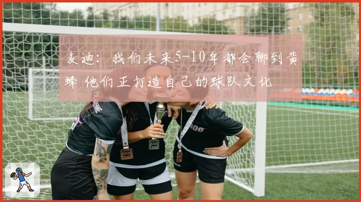 麦迪:我们未来5-10年都会聊到黄蜂 他们正打造自己的球队文化