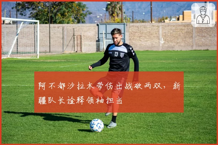 阿不都沙拉木带伤出战砍两双,新疆队长诠释领袖担当