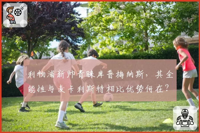 利物浦新帅青睐库普梅纳斯，其全能性与麦卡利斯特相比优势何在？