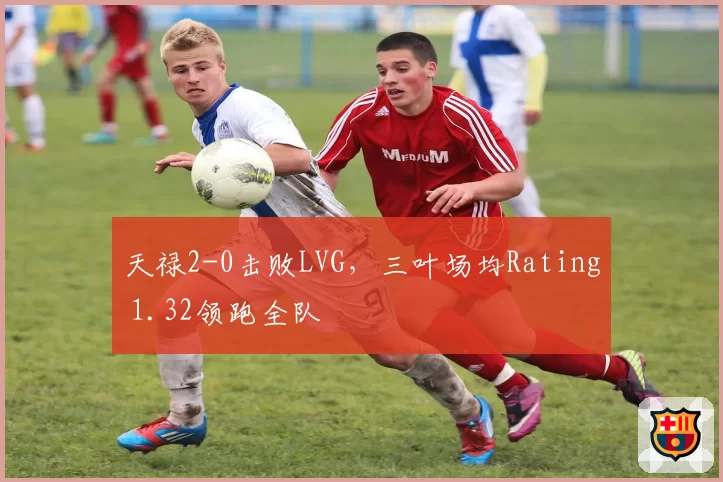 天禄2-0击败LVG,三叶场均Rating 1.32领跑全队
