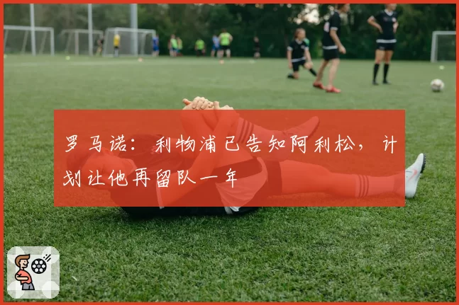 罗马诺：利物浦已告知阿利松，计划让他再留队一年