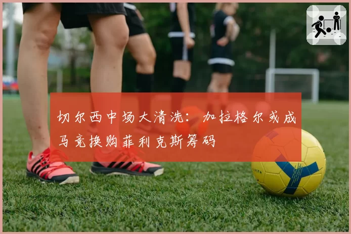 切尔西中场大清洗：加拉格尔或成马竞换购菲利克斯筹码
