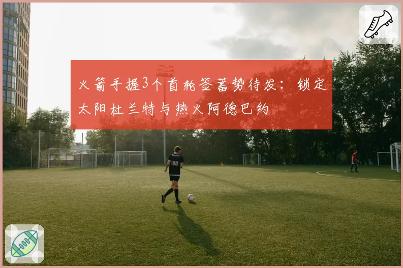 火箭手握3个首轮签蓄势待发:锁定太阳杜兰特与热火阿德巴约