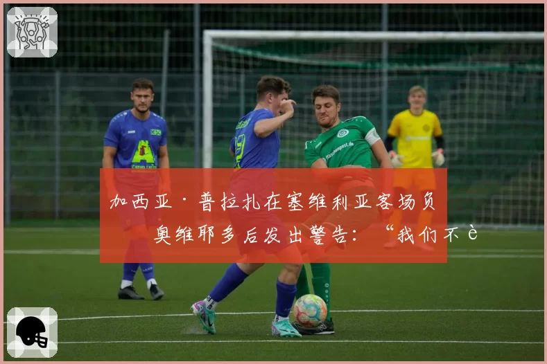 加西亚·普拉扎在塞维利亚客场负于奥维耶多后发出警告:“我们不能出现这些导致丢球的失误”