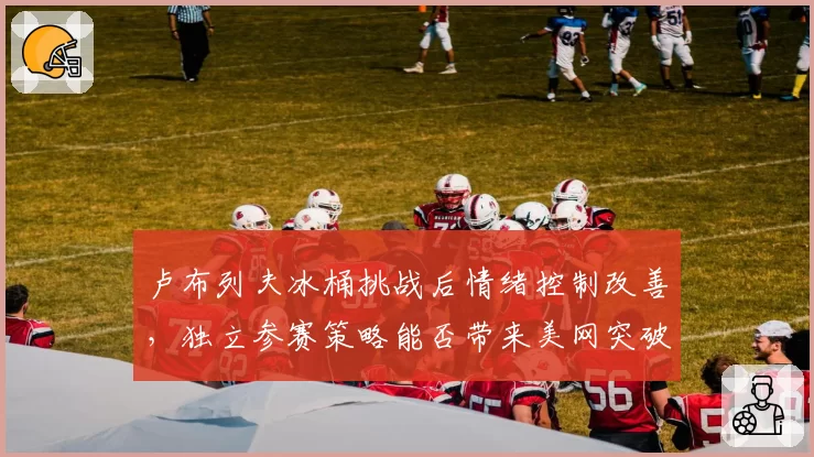 卢布列夫冰桶挑战后情绪控制改善，独立参赛策略能否带来美网突破？