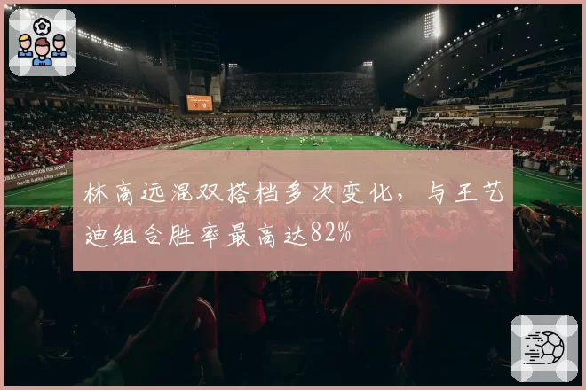 林高远混双搭档多次变化,与王艺迪组合胜率最高达82%