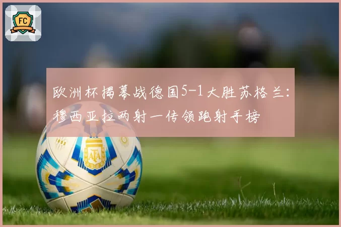欧洲杯揭幕战德国5-1大胜苏格兰:穆西亚拉两射一传领跑射手榜