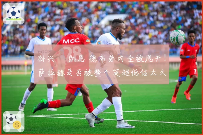 孙兴慜 凯恩 德布劳内全被甩开！萨拉赫是否被整个英超低估太久