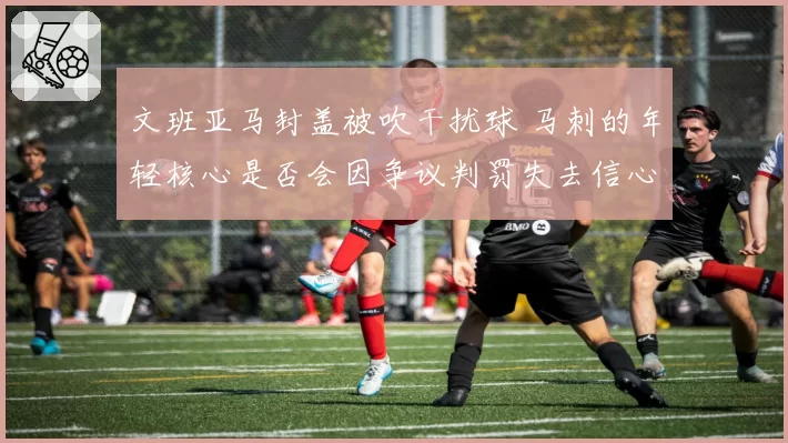 文班亚马封盖被吹干扰球 马刺的年轻核心是否会因争议判罚失去信心？