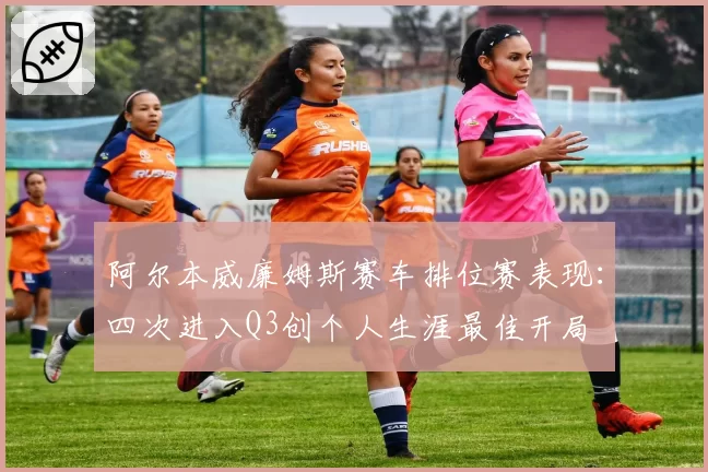 阿尔本威廉姆斯赛车排位赛表现:四次进入Q3创个人生涯最佳开局