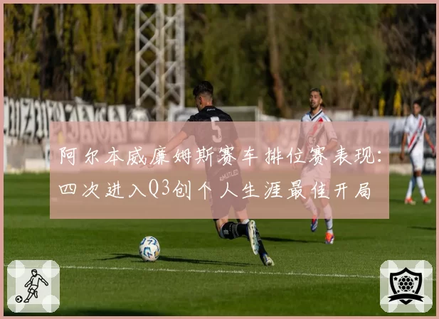 阿尔本威廉姆斯赛车排位赛表现:四次进入Q3创个人生涯最佳开局