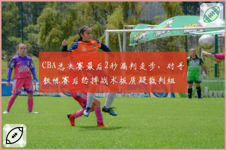 CBA总决赛最后2秒漏判走步，对手教练赛后怒摔战术板质疑裁判组