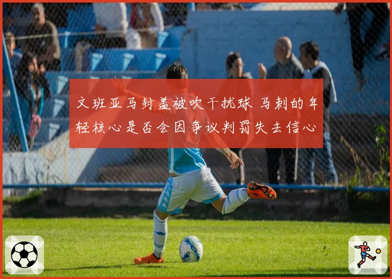 文班亚马封盖被吹干扰球 马刺的年轻核心是否会因争议判罚失去信心？