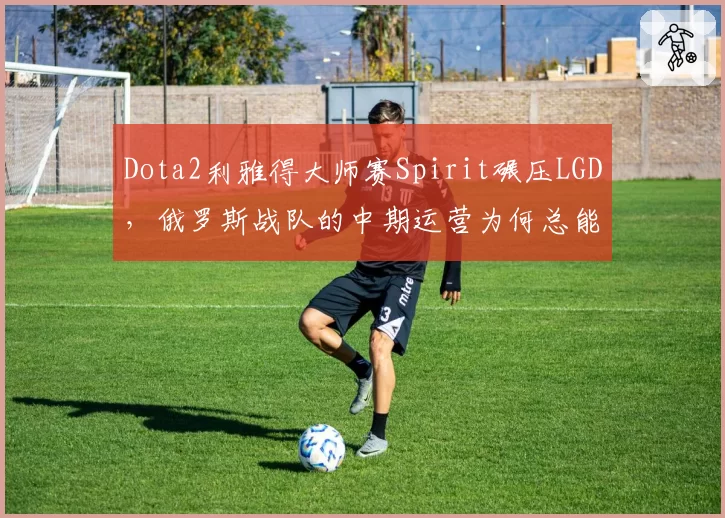 Dota2利雅得大师赛Spirit碾压LGD，俄罗斯战队的中期运营为何总能锁定胜局？