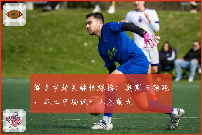 赛季中超关键传球榜：奥斯卡领跑，本土中场仅一人入前五