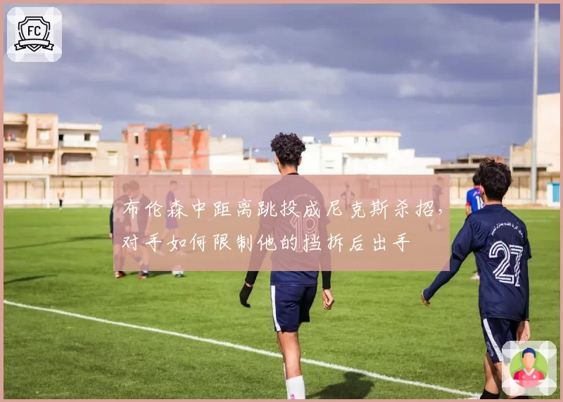 布伦森中距离跳投成尼克斯杀招，对手如何限制他的挡拆后出手