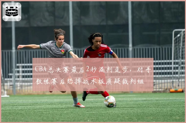 CBA总决赛最后2秒漏判走步，对手教练赛后怒摔战术板质疑裁判组