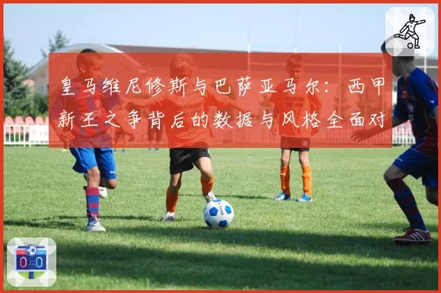 皇马维尼修斯与巴萨亚马尔：西甲新王之争背后的数据与风格全面对比