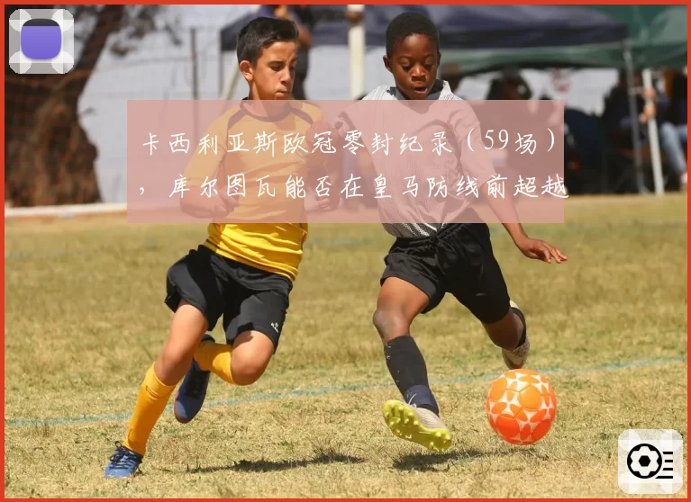 卡西利亚斯欧冠零封纪录（59场），库尔图瓦能否在皇马防线前超越？