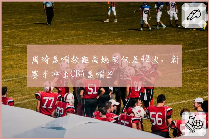 周琦盖帽数距离姚明仅差42次,新赛季冲击CBA盖帽王