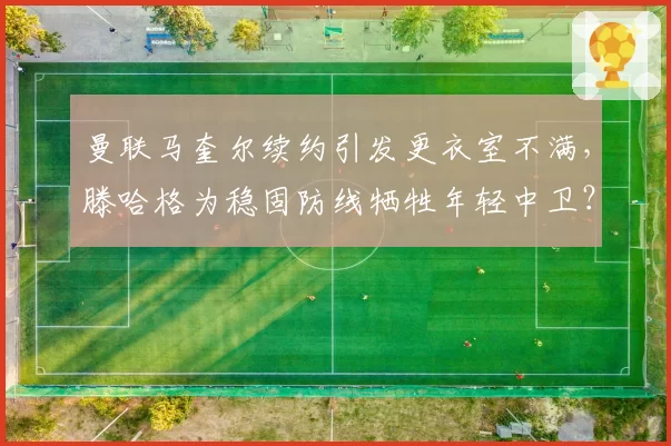 曼联马奎尔续约引发更衣室不满，滕哈格为稳固防线牺牲年轻中卫？