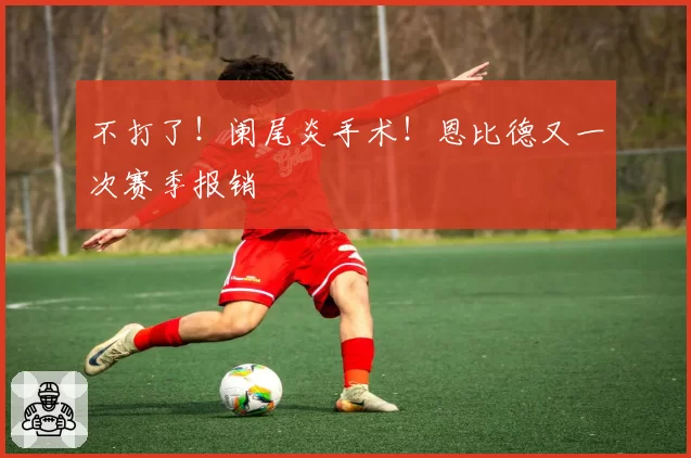 不打了!阑尾炎手术!恩比德又一次赛季报销