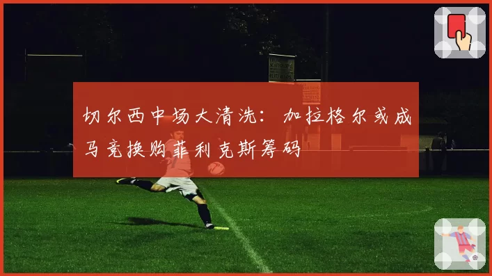 切尔西中场大清洗：加拉格尔或成马竞换购菲利克斯筹码