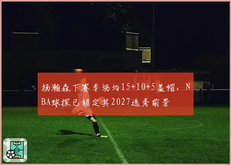 杨瀚森下赛季场均15+10+5盖帽，NBA球探已锁定其2027选秀前景