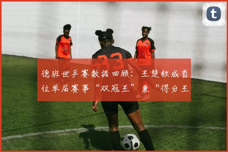 德班世乒赛数据回顾：王楚钦成首位单届赛事“双冠王”兼“得分王”