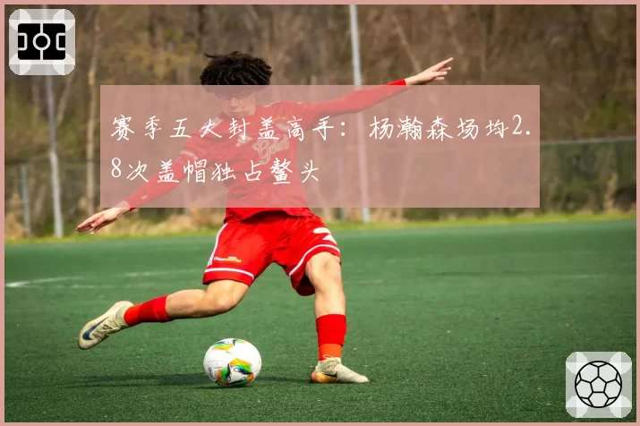 赛季五大封盖高手:杨瀚森场均2.8次盖帽独占鳌头