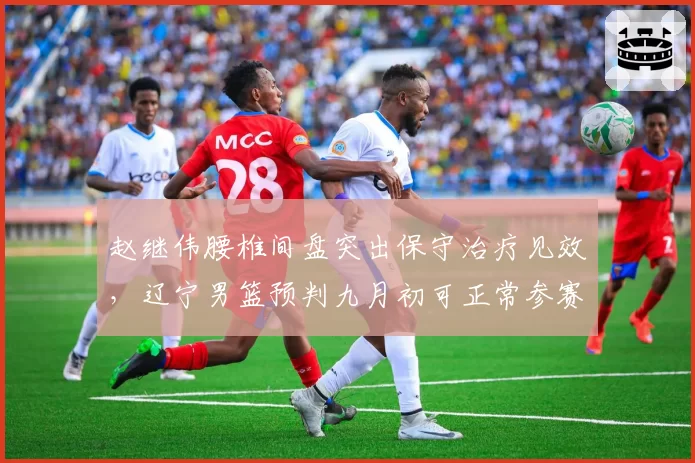 赵继伟腰椎间盘突出保守治疗见效，辽宁男篮预判九月初可正常参赛