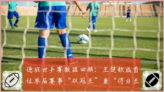 德班世乒赛数据回顾：王楚钦成首位单届赛事“双冠王”兼“得分王”