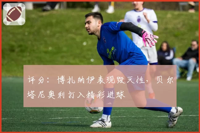 评分：博扎纳伊表现毁灭性，贝尔塔尼奥利打入精彩进球