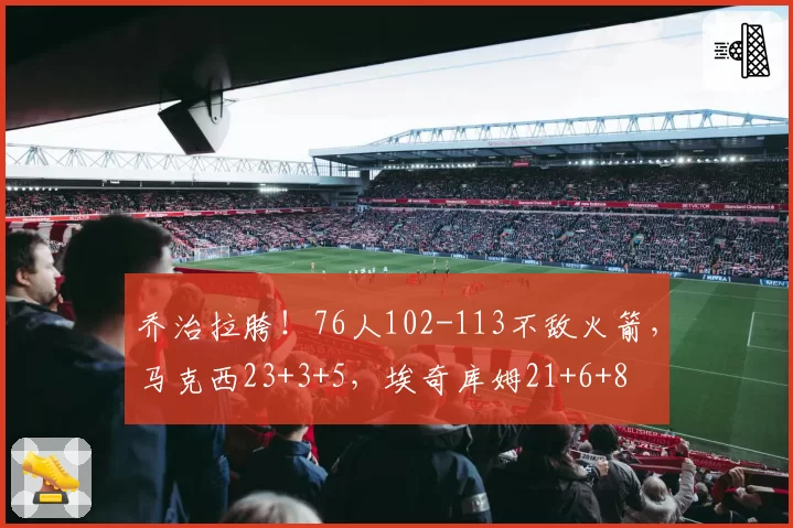 乔治拉胯！76人102-113不敌火箭，马克西23+3+5，埃奇库姆21+6+8