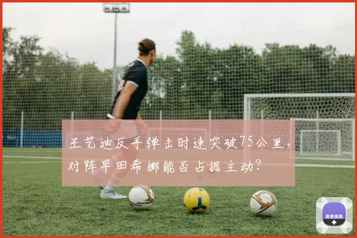 王艺迪反手弹击时速突破75公里，对阵早田希娜能否占据主动？