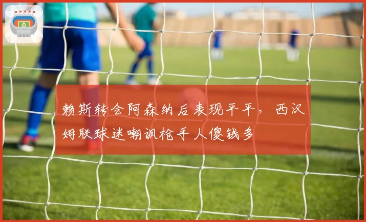 赖斯转会阿森纳后表现平平，西汉姆联球迷嘲讽枪手人傻钱多
