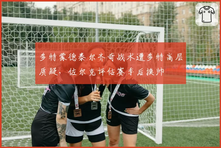 多特蒙德泰尔齐奇战术遭多特高层质疑，佐尔克评估赛季后换帅