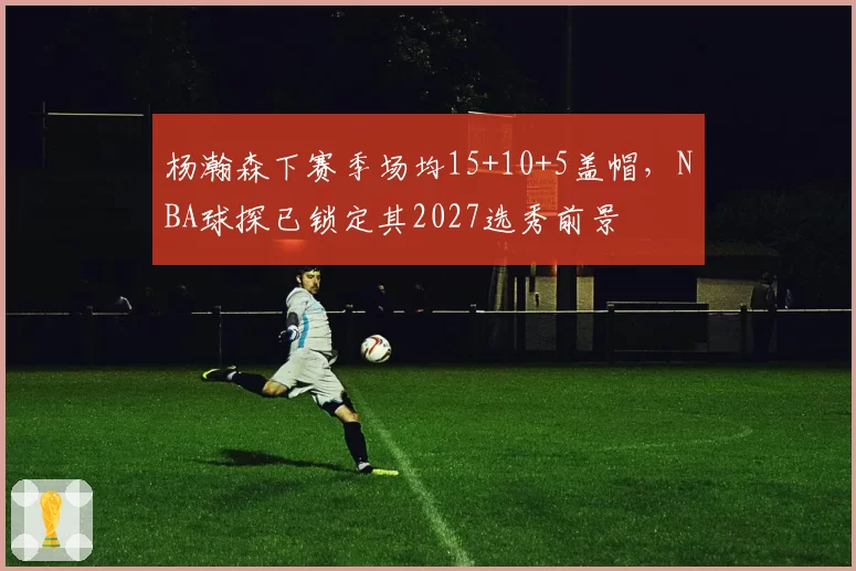 杨瀚森下赛季场均15+10+5盖帽，NBA球探已锁定其2027选秀前景
