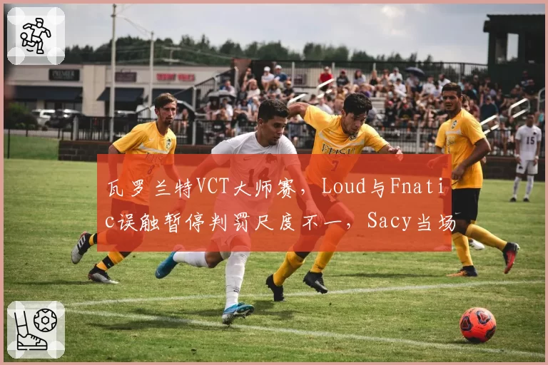 瓦罗兰特VCT大师赛，Loud与Fnatic误触暂停判罚尺度不一，Sacy当场摔耳机