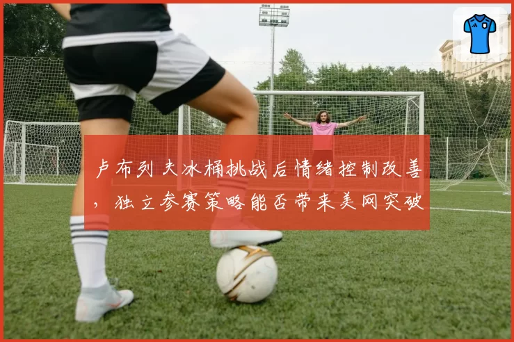 卢布列夫冰桶挑战后情绪控制改善，独立参赛策略能否带来美网突破？