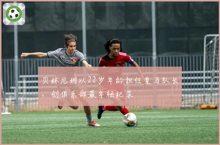 贝林厄姆以22岁年龄担任皇马队长，创俱乐部最年轻纪录