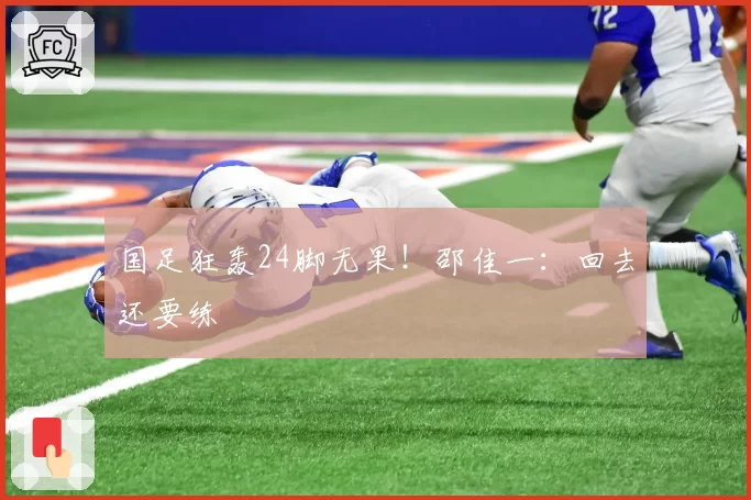 国足狂轰24脚无果!邵佳一:回去还要练