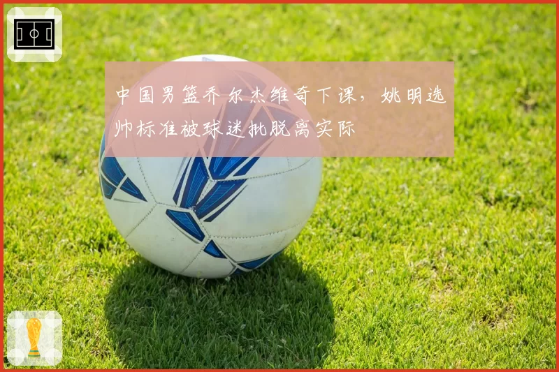 中国男篮乔尔杰维奇下课，姚明选帅标准被球迷批脱离实际