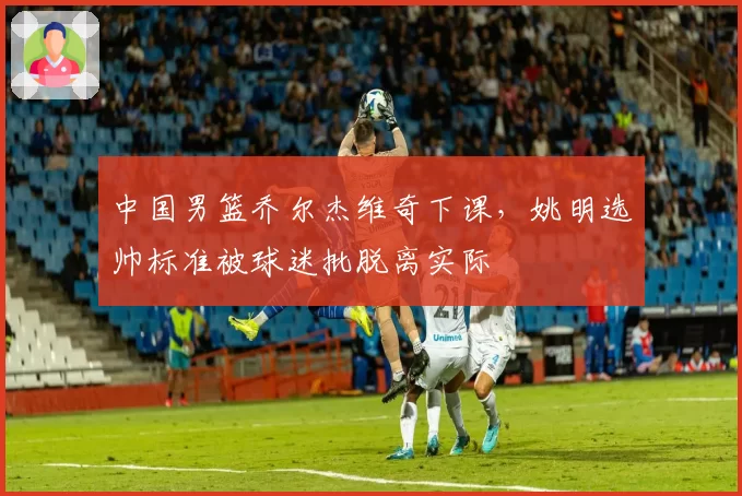 中国男篮乔尔杰维奇下课，姚明选帅标准被球迷批脱离实际