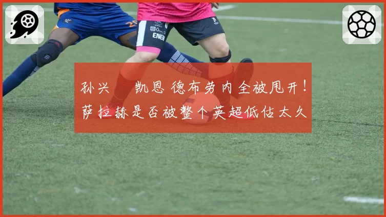 孙兴慜 凯恩 德布劳内全被甩开！萨拉赫是否被整个英超低估太久