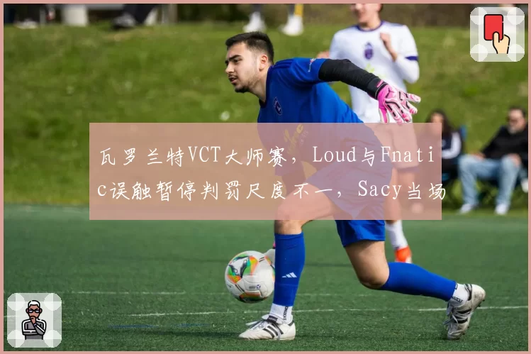 瓦罗兰特VCT大师赛，Loud与Fnatic误触暂停判罚尺度不一，Sacy当场摔耳机
