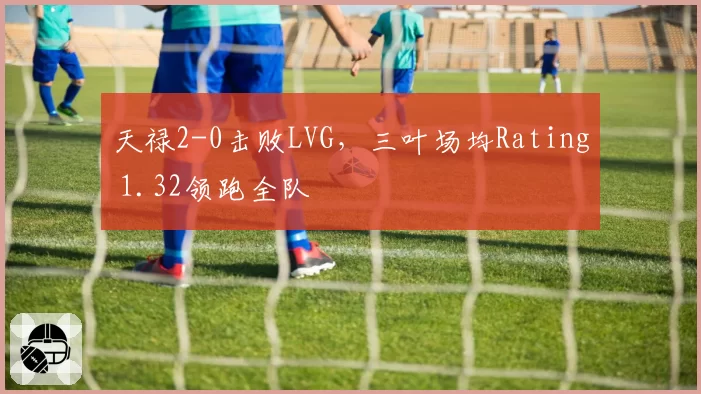 天禄2-0击败LVG,三叶场均Rating 1.32领跑全队