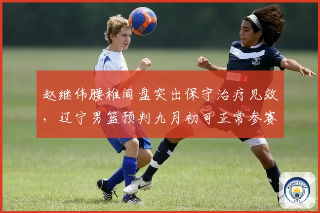 赵继伟腰椎间盘突出保守治疗见效，辽宁男篮预判九月初可正常参赛